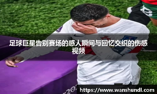 足球巨星告别赛场的感人瞬间与回忆交织的伤感视频