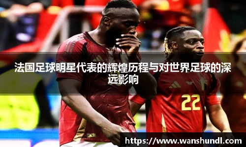 法国足球明星代表的辉煌历程与对世界足球的深远影响