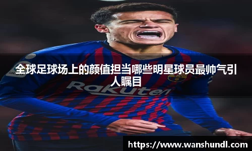 全球足球场上的颜值担当哪些明星球员最帅气引人瞩目