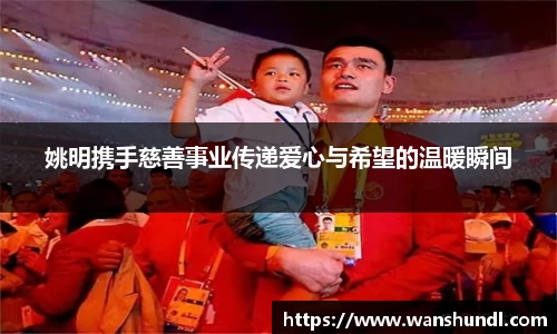 姚明携手慈善事业传递爱心与希望的温暖瞬间