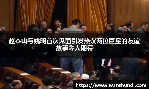 赵本山与姚明首次见面引发热议两位巨星的友谊故事令人期待