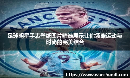 足球明星手表壁纸图片精选展示让你领略运动与时尚的完美结合