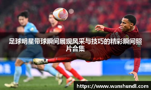 足球明星带球瞬间展现风采与技巧的精彩瞬间照片合集