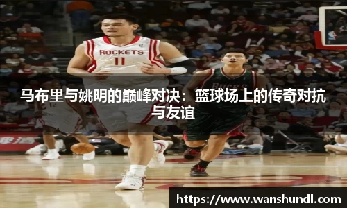 马布里与姚明的巅峰对决：篮球场上的传奇对抗与友谊