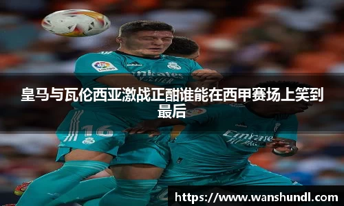皇马与瓦伦西亚激战正酣谁能在西甲赛场上笑到最后